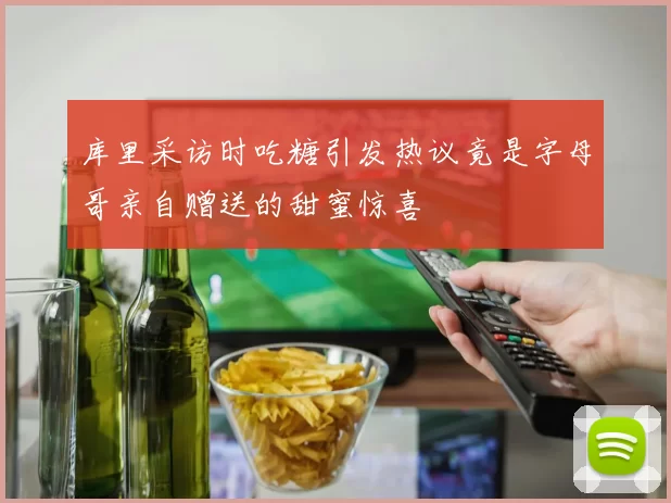 库里采访时吃糖引发热议竟是字母哥亲自赠送的甜蜜惊喜