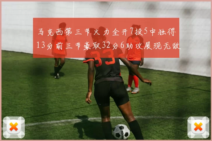 马克西第三节火力全开7投5中独得13分前三节豪取32分6助攻展现无敌续航