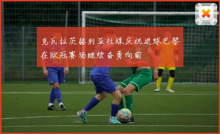 克瓦拉茨赫利亚社媒庆祝进球巴黎在欧冠赛场继续奋勇向前