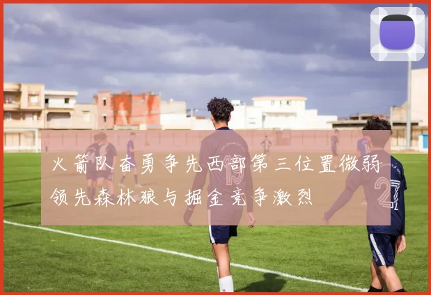 火箭队奋勇争先西部第三位置微弱领先森林狼与掘金竞争激烈
