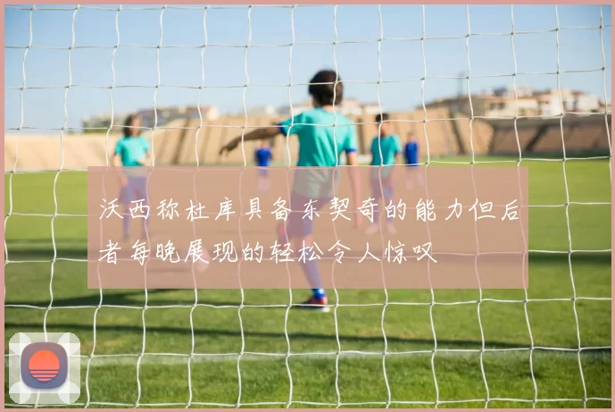 沃西称杜库具备东契奇的能力但后者每晚展现的轻松令人惊叹