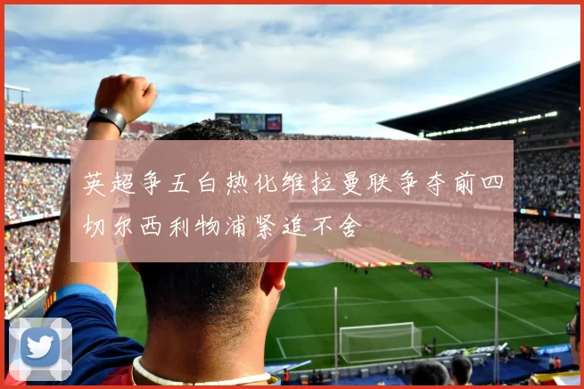 英超争五白热化维拉曼联争夺前四切尔西利物浦紧追不舍