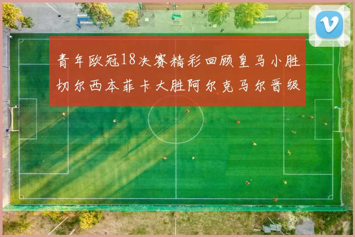 青年欧冠18决赛精彩回顾皇马小胜切尔西本菲卡大胜阿尔克马尔晋级